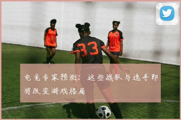 电竞专家预测：这些战队与选手即将改变游戏格局