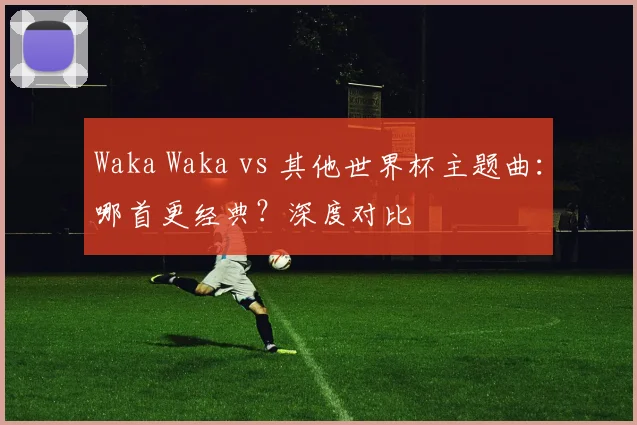 Waka Waka vs 其他世界杯主题曲：哪首更经典？深度对比