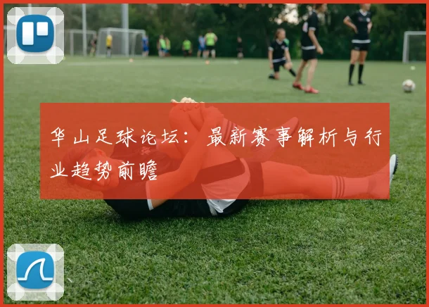 华山足球论坛：最新赛事解析与行业趋势前瞻
